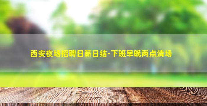 西安夜场招聘日薪日结-下班早晚两点清场